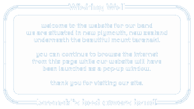 Wishing Well - welcome to the website for our band.  we are situated in new plymouth, new zealand, underneath the beautiful mount taranaki.  you can continue to browse the internet from this page while our website will have been launched as a pop-up window.  thank you for visiting our site.